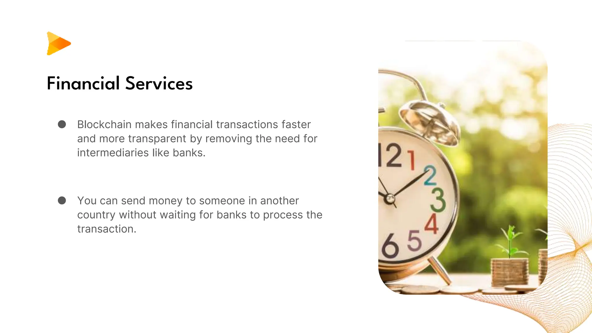 Financial Services
● Blockchain makes financial transactions faster
and more transparent by removing the need for
intermediaries like banks.
● You can send money to someone in another
country without waiting for banks to process the
transaction.
 