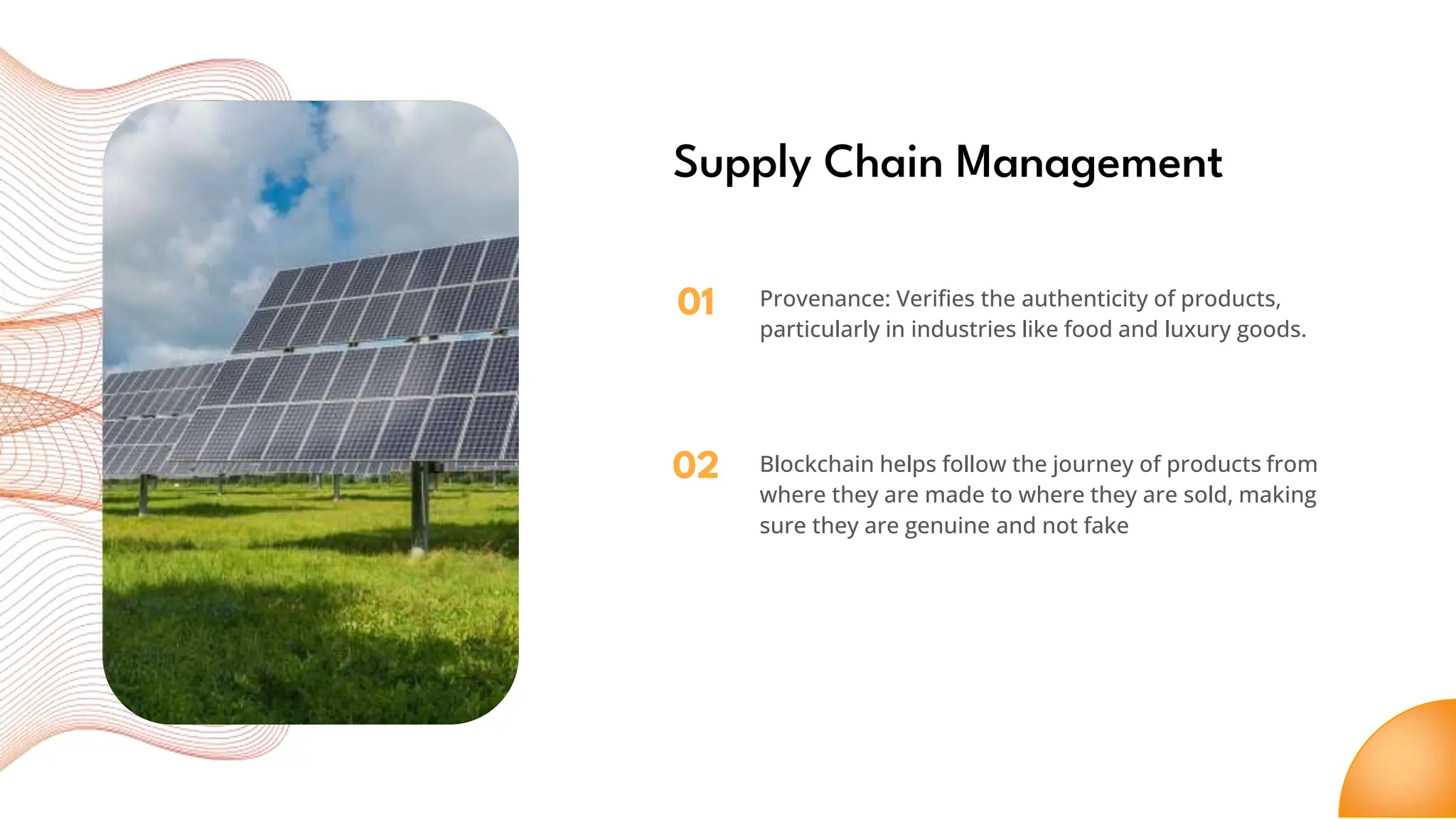 01
02
Supply Chain Management
Provenance: Verifies the authenticity of products,
particularly in industries like food and luxury goods.
Blockchain helps follow the journey of products from
where they are made to where they are sold, making
sure they are genuine and not fake
 