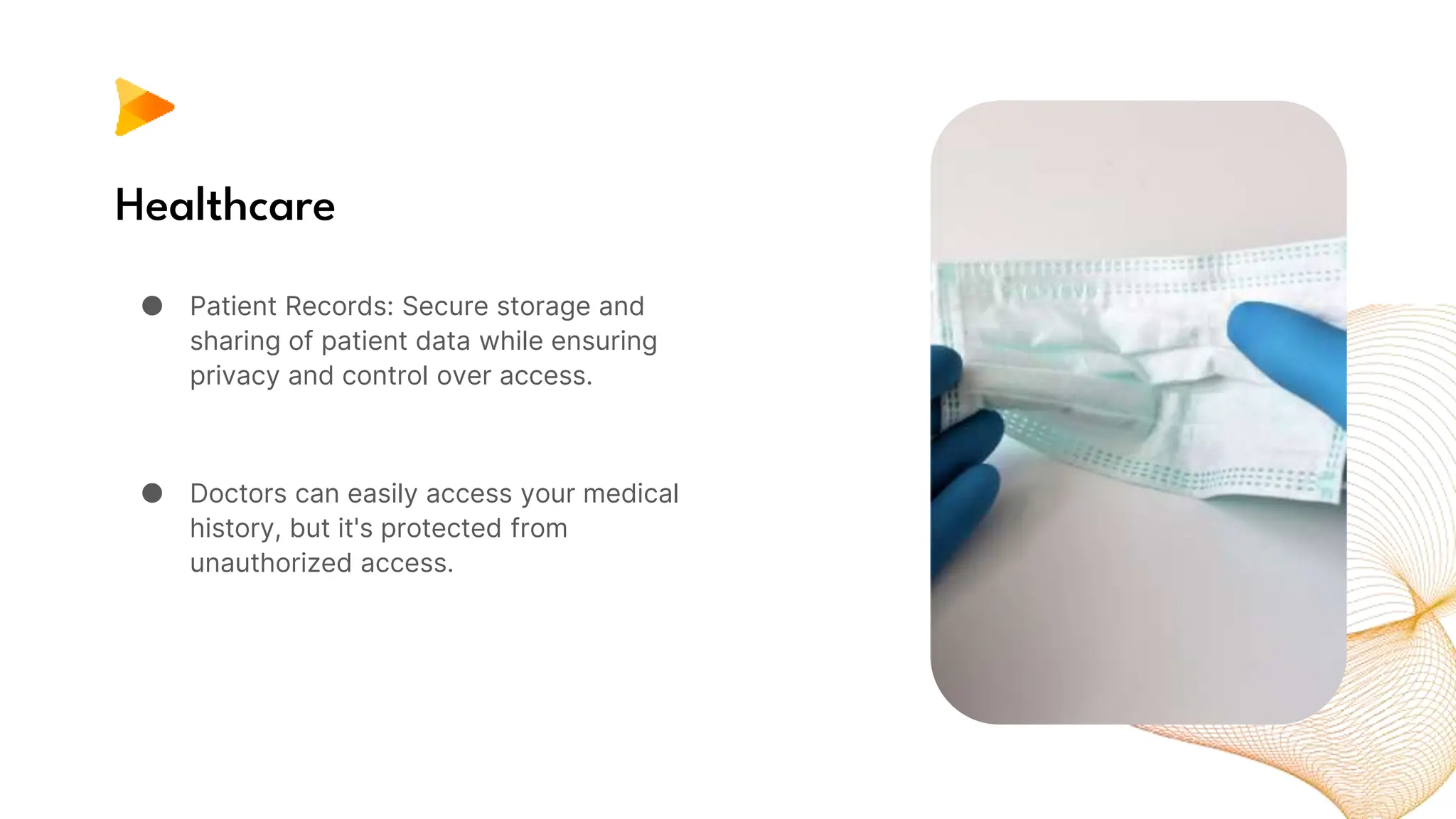 Healthcare
● Patient Records: Secure storage and
sharing of patient data while ensuring
privacy and control over access.
● Doctors can easily access your medical
history, but it's protected from
unauthorized access.
 