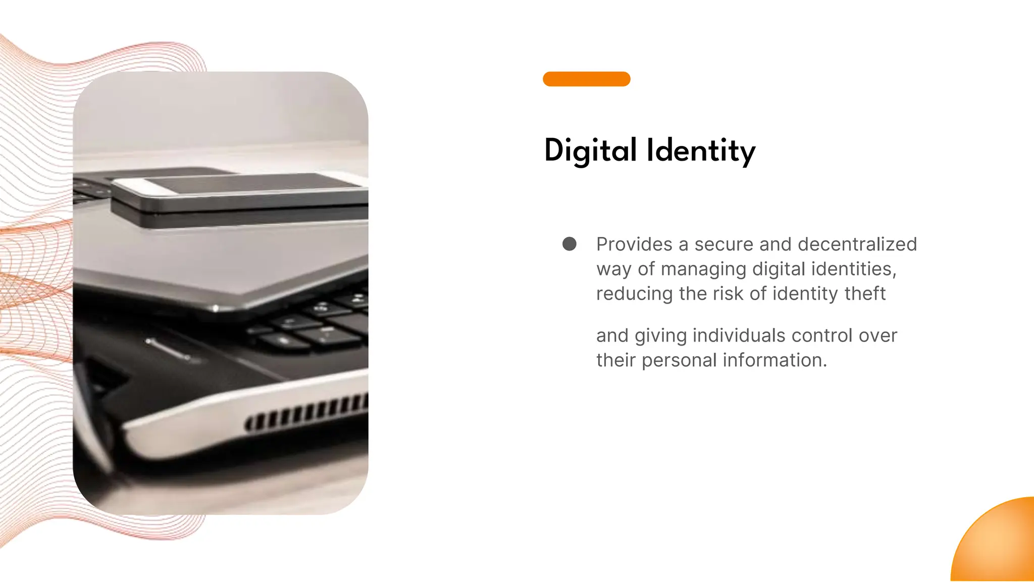 Digital Identity
● Provides a secure and decentralized
way of managing digital identities,
reducing the risk of identity theft
and giving individuals control over
their personal information.
 