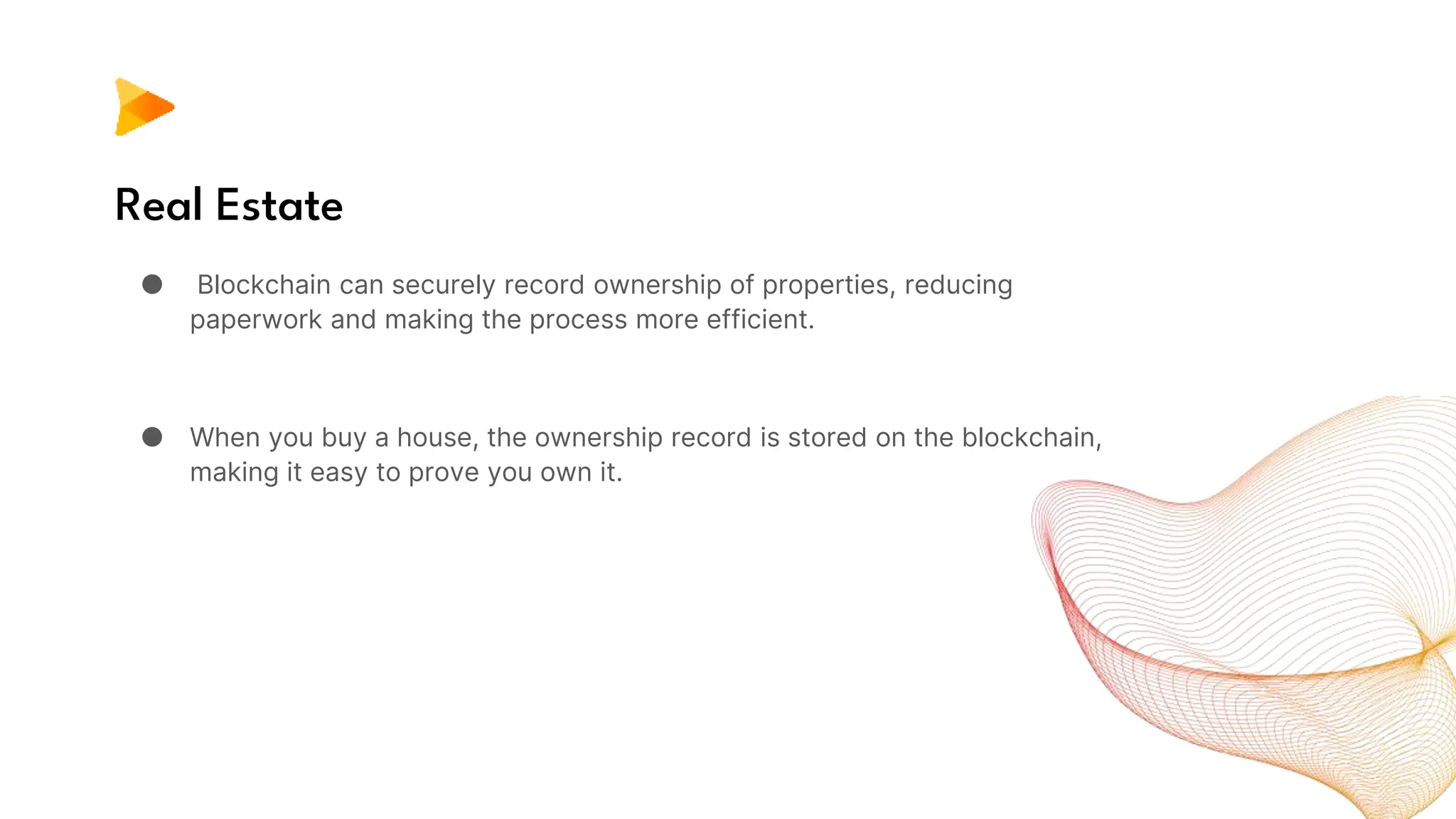 Real Estate
● Blockchain can securely record ownership of properties, reducing
paperwork and making the process more efficient.
● When you buy a house, the ownership record is stored on the blockchain,
making it easy to prove you own it.
 