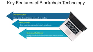 Key Features of Blockchain Technology
Runs on a decentralized network of nodes..
Decentralization
Uses algorithms like Proof of Work (PoW) and Proof of Stake (PoS) to validate
transactions.
Consensus Processes
Once recorded, transactions can't be altered.
Immutability
 