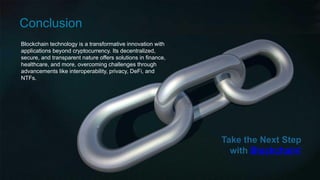 Blockchain technology is a transformative innovation with
applications beyond cryptocurrency. Its decentralized,
secure, and transparent nature offers solutions in finance,
healthcare, and more, overcoming challenges through
advancements like interoperability, privacy, DeFi, and
NTFs.
Conclusion
Take the Next Step
with Blockchain!
 