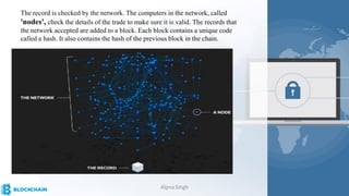 The record is checked by the network. The computers in the network, called
'nodes', check the details of the trade to make sure it is valid. The records that
the network accepted are added to a block. Each block contains a unique code
called a hash. It also contains the hash of the previous block in the chain.
Alpna Singh
 