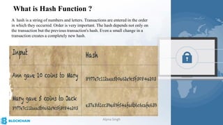 What is Hash Function ?
A hash is a string of numbers and letters. Transactions are entered in the order
in which they occurred. Order is very important. The hash depends not only on
the transaction but the previous transaction's hash. Even a small change in a
transaction creates a completely new hash.
Alpna Singh
 