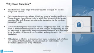Why Hash Function ?
• Hash function is like a finger print of a block that is unique. We can not
change hash function.
• Each transaction generates a hash. A hash is a string of numbers and letters.
Transactions are entered in the order in which they occurred. Order is very
important. The hash depends not only on the transaction but the previous
transaction's hash.
• Even a small change in a transaction creates a completely new hash. The nodes
check to make sure a transaction has not been changed by inspecting the hash.
If a transaction is approved by a majority of the nodes then it is written into a
block. Each block refers to the previous block and together make the
Blockchain.
• A Blockchain is effective as it is spread over many computers, each of which
have a copy of the Blockchain. These computers are called nodes. The
Blockchain updates itself every 10 minutes.
Alpna Singh
 