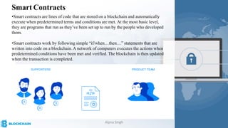 Smart Contracts
•Smart contracts are lines of code that are stored on a blockchain and automatically
execute when predetermined terms and conditions are met. At the most basic level,
they are programs that run as they’ve been set up to run by the people who developed
them.
•Smart contracts work by following simple “if/when…then…” statements that are
written into code on a blockchain. A network of computers executes the actions when
predetermined conditions have been met and verified. The blockchain is then updated
when the transaction is completed.
Alpna Singh
 