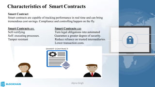 Characteristics of Smart Contracts
Smart Contract
Smart contracts are capable of tracking performance in real time and can bring
tremendous cost savings. Compliance and controlling happen on the fly.
Smart Contracts are Smart Contracts can
Self-verifying Turn legal obligations into automated
Self- executing processes. Guarantee a greater degree of security.
Tamper resistant Reduce reliance on trusted intermediaries.
Lower transaction costs.
Alpna Singh
 