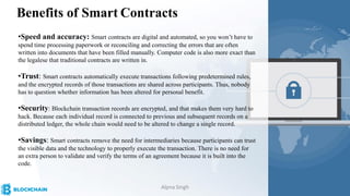 Benefits of Smart Contracts
•Speed and accuracy: Smart contracts are digital and automated, so you won’t have to
spend time processing paperwork or reconciling and correcting the errors that are often
written into documents that have been filled manually. Computer code is also more exact than
the legalese that traditional contracts are written in.
•Trust: Smart contracts automatically execute transactions following predetermined rules,
and the encrypted records of those transactions are shared across participants. Thus, nobody
has to question whether information has been altered for personal benefit.
•Security: Blockchain transaction records are encrypted, and that makes them very hard to
hack. Because each individual record is connected to previous and subsequent records on a
distributed ledger, the whole chain would need to be altered to change a single record.
•Savings: Smart contracts remove the need for intermediaries because participants can trust
the visible data and the technology to properly execute the transaction. There is no need for
an extra person to validate and verify the terms of an agreement because it is built into the
code.
Alpna Singh
 