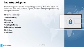 Industry Adoption
Blockchain’s potential reaches far beyond cryptocurrency. Blockchain ledgers can
include land titles, loans, identities, logistics, and more to bring transparency to any
multi-party transaction.
Retail/E-commerce
Manufacturing
Banking
Healthcare
Gaming industry
Information services
Real state
Education
Alpna Singh
 