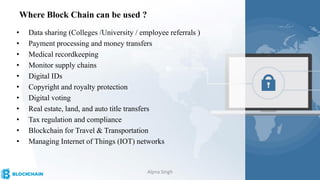 • Data sharing (Colleges /University / employee referrals )
• Payment processing and money transfers
• Medical recordkeeping
• Monitor supply chains
• Digital IDs
• Copyright and royalty protection
• Digital voting
• Real estate, land, and auto title transfers
• Tax regulation and compliance
• Blockchain for Travel & Transportation
• Managing Internet of Things (IOT) networks
Where Block Chain can be used ?
Alpna Singh
 