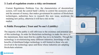 3. Lack of regulation creates a risky environment
Current Regulations Problems Use, the characteristics of decentralized
system, will weak the central bank’s ability to control the economic policy
and the amount of money, that makes government be cautious of blockchain
technologies, authorities have to research this new issue, accelerate for
mulating new policy, otherwise it will have risk on the
market.
4. Public Perception ( Trust and No one’s Liability)
The majority of the public is still oblivious to the existence and potential uses
of this technology. In order for blockchain technology to make the move to
the mainstream, there must first be a public buy-in to its benefits. Though the
technology is revolutionizing many different industries, knowledge of the
benefits of distributed ledger technology is still limited to those who are
involved in the technology space and those whose industries are adopting
blockchain solutions
Alpna Singh
 