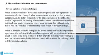 5.Blockchains can be slow and cumbersome
When the new version of blockchain software published, new agreement in
consensus rule also changed when system comes to a new version or new
agreement, and it didn’t compatible with previous version, the old nodes
couldn’t agree with the mining of new nodes, so one chain became two chains.
Although new nodes computing power were stronger than old nodes, old
nodes will still continue to maintain the chain which it though was right.
When it happens, we have to request all nodes in the network to upgrade the
agreement, the nodes which haven’t been upgrade will not continue to work as
usual. If there were more old nodes didn’t upgrade, then they will continue to
work on the other completely different chain, which means the ordinary chain
will fork into two chains.
Service updation or contract changes
Alpna Singh
 