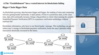 6.The “Establishment” has a vested interest in blockchain failing
Bigger Chain Bigger Data
As blockchain growing, data becomes bigger and bigger, the loading of store and computing
will also getting harder and harder, it takes plenty of time to synchronize data, in the same
time, data still continually increase, brings a big problem to client when running the system .
Simplified Payment Verification (SPV) is a payment verification technology, without
maintain full
blockchain information, only have to use block header message. This technology can greatly
reduce user’s storage in blockchain payment verification, lower the user’s pressure when
transaction drastically increased in the future.
Alpna Singh
 