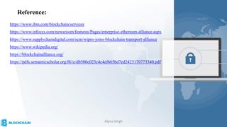 Reference:
https://www.ibm.com/blockchain/services
https://www.infosys.com/newsroom/features/Pages/enterprise-ethereum-alliance.aspx
https://www.supplychaindigital.com/scm/wipro-joins-blockchain-transport-alliance
https://www.wikipedia.org/
https://blockchainalliance.org/
https://pdfs.semanticscholar.org/f61e/db500c023c4c4ef665bd7ed2423170773340.pdf
Alpna Singh
 