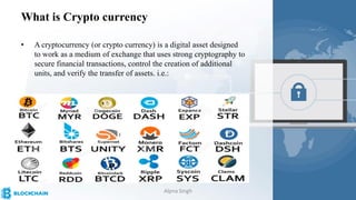 What is Crypto currency
• A cryptocurrency (or crypto currency) is a digital asset designed
to work as a medium of exchange that uses strong cryptography to
secure financial transactions, control the creation of additional
units, and verify the transfer of assets. i.e.:
Alpna Singh
 