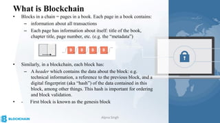 What is Blockchain
• Blocks in a chain = pages in a book. Each page in a book contains:
– information about all transactions
– Each page has information about itself: title of the book,
chapter title, page number, etc. (e.g. the “metadata”)
• Similarly, in a blockchain, each block has:
– A header which contains the data about the block: e.g.
technical information, a reference to the previous block, and a
digital fingerprint (aka “hash”) of the data contained in this
block, among other things. This hash is important for ordering
and block validation.
• - First block is known as the genesis block
Alpna Singh
 