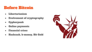 Before Bitcoin
● Libertarianism
● Evolvement of cryptography
● Cypherpunk
● Online payments
● Financial crises
● Hashcash, b-money, Bit Gold
 