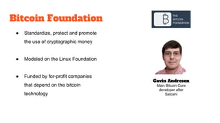 Bitcoin Foundation
Gavin Andresen
Main Bitcoin Core
developer after
Satoshi
● Standardize, protect and promote
the use of cryptographic money
● Modeled on the Linux Foundation
● Funded by for-profit companies
that depend on the bitcoin
technology
 