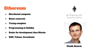 Ethereum
● Distributed computer
● Smart contracts
● Turing-complete
● Programming in Solidity
● Easier for development than Bitcoin
● DAO, Tokens, Crowdsales
Vitalik Buterin
 