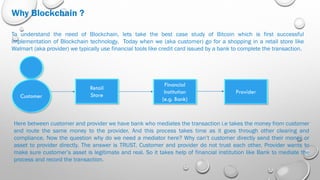 Why Blockchain ?
To understand the need of Blockchain, lets take the best case study of Bitcoin which is first successful
implementation of Blockchain technology. Today when we (aka customer) go for a shopping in a retail store like
Walmart (aka provider) we typically use financial tools like credit card issued by a bank to complete the transaction.
Customer
Retail
Store
Financial
Institution
(e.g. Bank)
Provider
Here between customer and provider we have bank who mediates the transaction i.e takes the money from customer
and route the same money to the provider. And this process takes time as it goes through other clearing and
compliance. Now the question why do we need a mediator here? Why can’t customer directly send their money or
asset to provider directly. The answer is TRUST. Customer and provider do not trust each other. Provider wants to
make sure customer’s asset is legitimate and real. So it takes help of financial institution like Bank to mediate the
process and record the transaction.
 