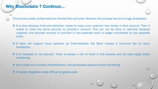 Why Blockchain ? Continue…
This process really worked well over the last few centuries. However this process has some huge drawbacks
 It is slow because financial institution needs to make sure customer has money in their account. Then it
needs to move the same securely to provider’s account. This can not be done in real-time because
customer and provider account is maintain in two separate book or ledger maintained by two separate
entity.
 It does not support micro payment as Intermediaries like Bank impose a minimum fee on every
transaction.
 It is hackable or not secured. There is always a risk of fraud in this process and we need apply active
monitoring.
 Its is costly as it involves intermediaries, manual process requires active monitoring.
 It makes integration really difficult at global scale
 
