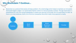 Why Blockchain ? Continue…
Blockchain is a protocol that solves all these problem. It’s a technology which helps to maintain an immutable
distributed Digital Ledger in an Automated Fashion where no manual process involves. Through Automation it
established the trust and using Cryptography it makes sure security is full proof. As it is automated it is fast. As
there is no intermediaries, there is no minimum transaction fee which make micro payment a reality
Customer
Retail
Store
Bitcoin
Blockchain
Network
Provider
 