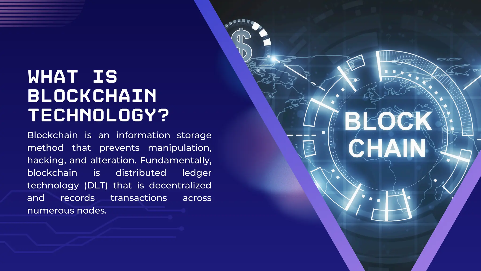 What is
Blockchain
Technology?
Blockchain is an information storage
method that prevents manipulation,
hacking, and alteration. Fundamentally,
blockchain is distributed ledger
technology (DLT) that is decentralized
and records transactions across
numerous nodes.
 