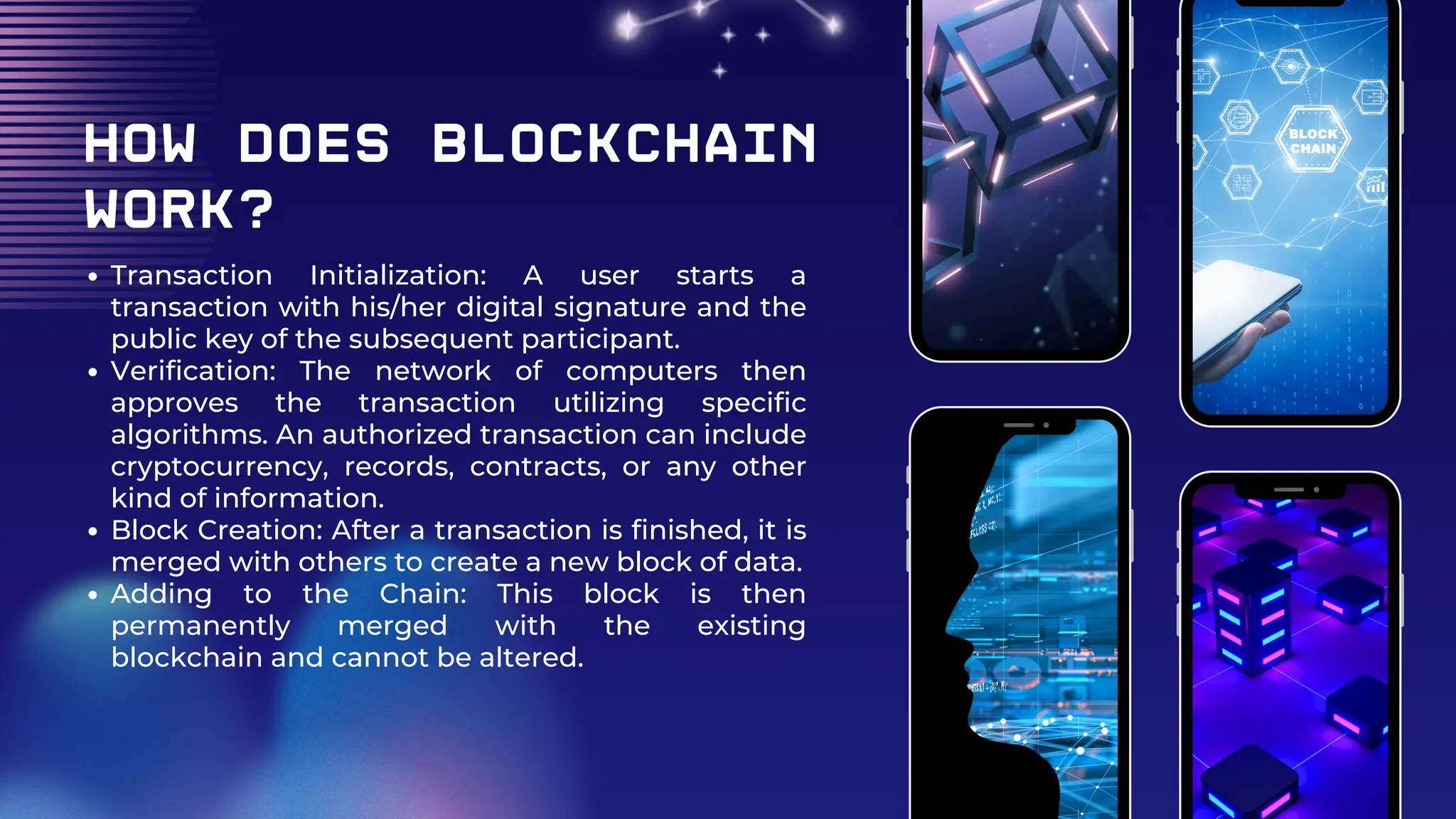 How Does Blockchain
Work?
Transaction Initialization: A user starts a
transaction with his/her digital signature and the
public key of the subsequent participant.
Verification: The network of computers then
approves the transaction utilizing specific
algorithms. An authorized transaction can include
cryptocurrency, records, contracts, or any other
kind of information.
Block Creation: After a transaction is finished, it is
merged with others to create a new block of data.
Adding to the Chain: This block is then
permanently merged with the existing
blockchain and cannot be altered.
 