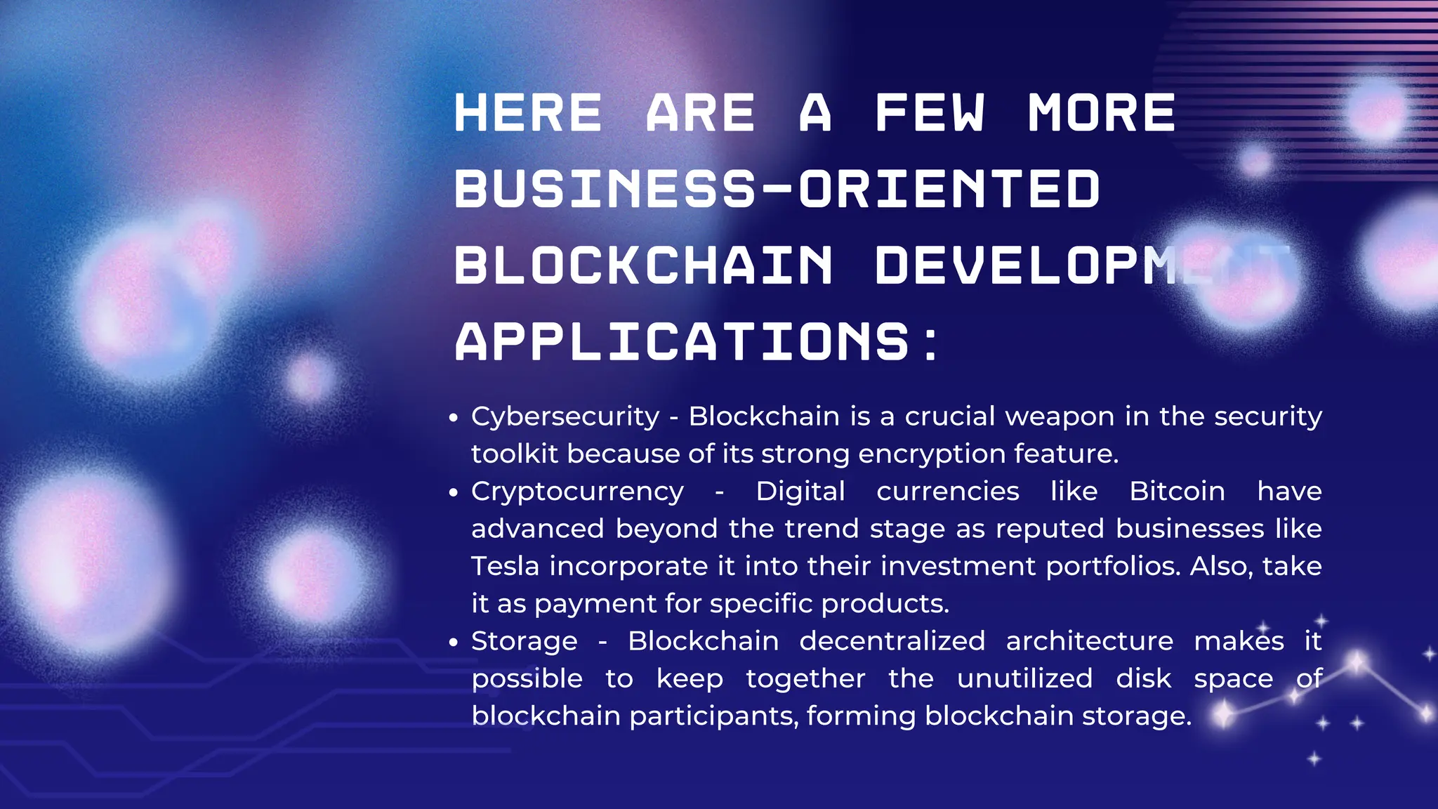 Here are a few more
business-oriented
blockchain development
applications:
Cybersecurity - Blockchain is a crucial weapon in the security
toolkit because of its strong encryption feature.
Cryptocurrency - Digital currencies like Bitcoin have
advanced beyond the trend stage as reputed businesses like
Tesla incorporate it into their investment portfolios. Also, take
it as payment for specific products.
Storage - Blockchain decentralized architecture makes it
possible to keep together the unutilized disk space of
blockchain participants, forming blockchain storage.
 