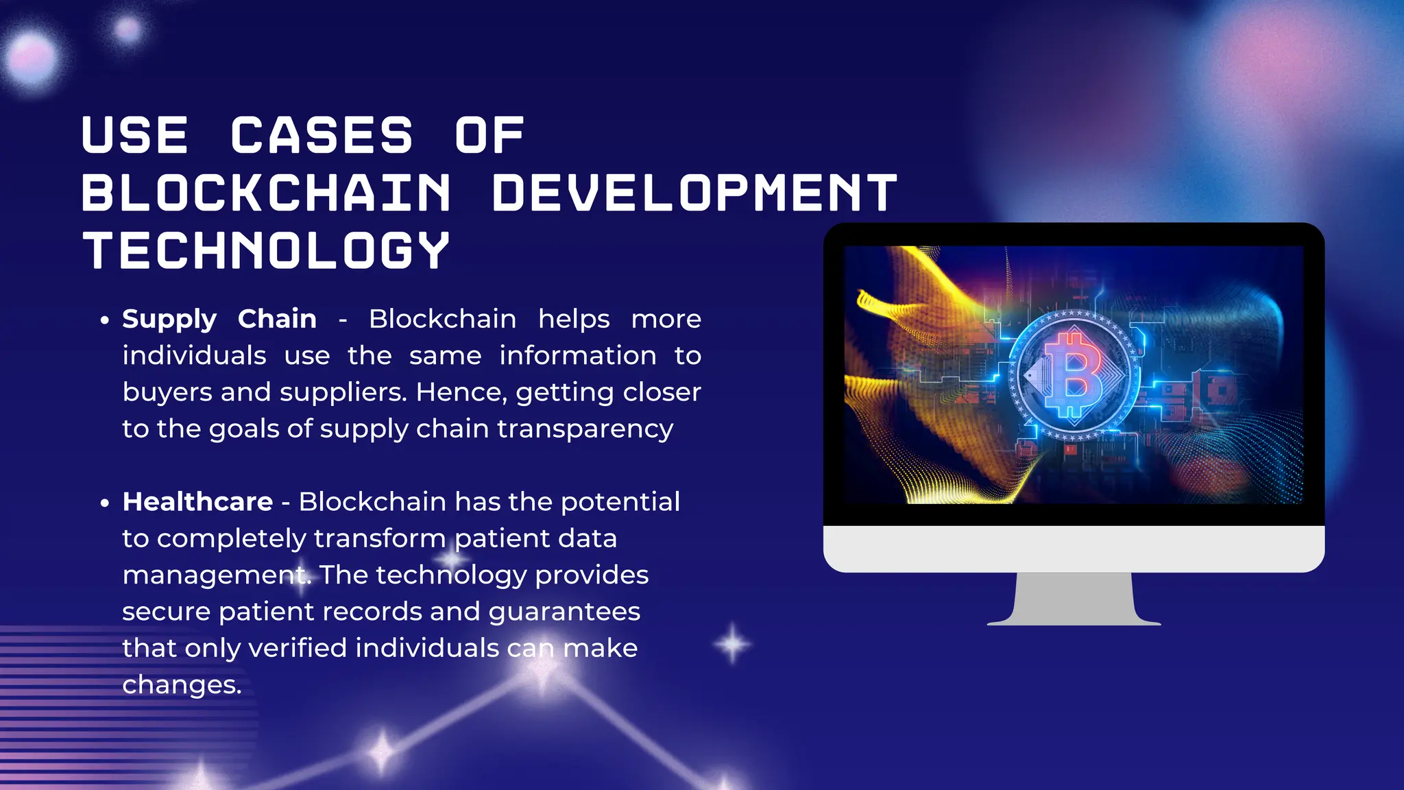 Use Cases of
Blockchain Development
Technology
Supply Chain - Blockchain helps more
individuals use the same information to
buyers and suppliers. Hence, getting closer
to the goals of supply chain transparency
Healthcare - Blockchain has the potential
to completely transform patient data
management. The technology provides
secure patient records and guarantees
that only verified individuals can make
changes.
 