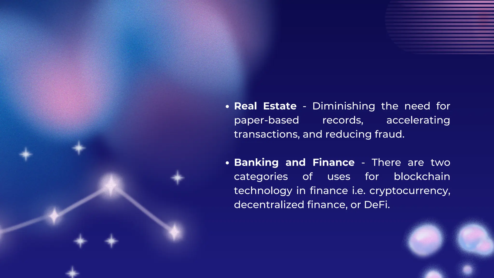 Real Estate - Diminishing the need for
paper-based records, accelerating
transactions, and reducing fraud.
Banking and Finance - There are two
categories of uses for blockchain
technology in finance i.e. cryptocurrency,
decentralized finance, or DeFi.
 