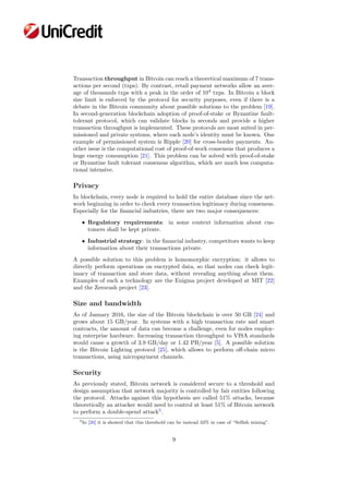 Transaction throughput in Bitcoin can reach a theoretical maximum of 7 trans-
actions per second (txps). By contrast, retail payment networks allow an aver-
age of thousands txps with a peak in the order of 104
txps. In Bitcoin a block
size limit is enforced by the protocol for security purposes, even if there is a
debate in the Bitcoin community about possible solutions to the problem [19].
In second-generation blockchain adoption of proof-of-stake or Byzantine fault-
tolerant protocol, which can validate blocks in seconds and provide a higher
transaction throughput is implemented. These protocols are most suited in per-
missioned and private systems, where each node’s identity must be known. One
example of permissioned system is Ripple [20] for cross-border payments. An-
other issue is the computational cost of proof-of-work consensus that produces a
huge energy consumption [21]. This problem can be solved with proof-of-stake
or Byzantine fault tolerant consensus algorithm, which are much less computa-
tional intensive.
Privacy
In blockchain, every node is required to hold the entire database since the net-
work beginning in order to check every transaction legitimacy during consensus.
Especially for the ﬁnancial industries, there are two major consequences:
• Regulatory requirements: in some context information about cus-
tomers shall be kept private.
• Industrial strategy: in the ﬁnancial industry, competitors wants to keep
information about their transactions private.
A possible solution to this problem is homomorphic encryption: it allows to
directly perform operations on encrypted data, so that nodes can check legit-
imacy of transaction and store data, without revealing anything about them.
Examples of such a technology are the Enigma project developed at MIT [22]
and the Zerocash project [23].
Size and bandwidth
As of January 2016, the size of the Bitcoin blockchain is over 50 GB [24] and
grows about 15 GB/year. In systems with a high transaction rate and smart
contracts, the amount of data can become a challenge, even for nodes employ-
ing enterprise hardware. Increasing transaction throughput to VISA standards
would cause a growth of 3.9 GB/day or 1.42 PB/year [5]. A possible solution
is the Bitcoin Lighting protocol [25], which allows to perform oﬀ-chain micro
transactions, using micropayment channels.
Security
As previously stated, Bitcoin network is considered secure to a threshold and
design assumption that network majority is controlled by fair entities following
the protocol. Attacks against this hypothesis are called 51% attacks, because
theoretically an attacker would need to control at least 51% of Bitcoin network
to perform a double-spend attack5
.
5In [26] it is showed that this threshold can be instead 33% in case of “Selﬁsh mining”.
9
 