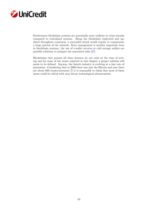 Furthermore blockchain systems are potentially more resilient to cyber-attacks
compared to centralized systems. Being the blockchain replicated and up-
dated throughout consensus, a successful attack would require to compromise
a large portion of the network. Keys management is another important issue
in blockchain systems: the use of e-wallet services or cold storage wallets are
possible solutions to mitigate the associated risks [27].
Blockchains that possess all these features do not exist at the time of writ-
ing and for some of the issues reported in this chapter a proper solution still
needs to be deﬁned. Anyway, the ﬁntech industry is evolving at a fast rate of
innovation. Considering that in 2009 there was just the Bitcoin and now there
are about 600 cryptocurrencies [7] it is reasonable to think that most of these
issues could be solved with near future technological advancements.
10
 