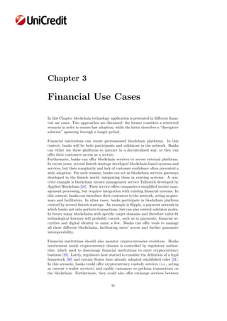 Chapter 3
Financial Use Cases
In this Chapter blockchain technology application is presented in diﬀerent ﬁnan-
cial use cases. Two approaches are discussed: the former considers a restricted
scenario in order to ensure fast adoption, while the latter describes a “disruptive
solution” spanning through a longer period.
Financial institutions can create permissioned blockchain platforms. In this
context, banks will be both participants and validators in the network. Banks
can either use these platforms to interact in a decentralized way, or they can
oﬀer their customers access as a service.
Furthermore, banks can oﬀer blockchain services to access external platforms.
In recent years, several ﬁntech startups developed blockchain-based systems and
services, but their complexity and lack of customer conﬁdence often prevented a
wide adoption. For such reasons, banks can act as blockchain services gateways
developed in the ﬁntech world, integrating them in existing systems. A con-
crete example is blockchain invoice management service Tallystick developed by
Applied Blockchain [28]. Their service oﬀers companies a simpliﬁed invoice man-
agement processing, but requires integration with existing ﬁnancial systems. In
this context, banks can introduce their customers to the network, acting as gate-
ways and facilitators. In other cases, banks participate in blockchain platform
created by several ﬁntech startups. An example is Ripple, a payment network in
which banks not only perform transactions, but can also control validator nodes.
In future many blockchains with speciﬁc target domains and therefore tailor-ﬁt
technological features will probably coexist, such as in payments, ﬁnancial se-
curities and digital identity to name a few. Banks can oﬀer tools to manage
all these diﬀerent blockchains, facilitating users’ access and further guarantee
interoperability.
Financial institutions should also monitor cryptocurrencies evolution. Banks
involvement inside cryptocurrency domain is controlled by regulatory author-
ities, which used to discourage ﬁnancial institutions to enter cryptocurrency
business [29]. Lately, regulators have started to consider the deﬁnition of a legal
framework [30] and certain States have already adopted established rules [31].
In this scenario, banks could oﬀer cryptocurrency custody services (i.e., acting
as current e-wallet services) and enable customers to perform transactions on
the blockchain. Furthermore, they could also oﬀer exchange services between
11
 