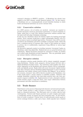 customer’s identities to SWIFT’s members. A Blockchain has already been
applied in the KYC domain, outside ﬁnancial industry [32]. In this context,
a blockchain acts as a cryptographically secured identities database in which
banks and ﬁnancial institution can access customer data.
3.2.1 Conservative solution
In a KYC process a lot of entities are involved: customers are required to
provide documents issued by government institutions or trusted companies to
banks, which have to verify their identity.Conservative solution assumes that
the bank itself will adopt blockchain technology.
In this use case, blockchain will be the identity registry for banking group legal
entities. Every customer would have a single cryptographic identity, even if it
has accounts or assets in multiple legal entities. Customers’ data will be securely
recorded on the blockchain and will be available to all group’s banks, which will
have a consistent picture of customer data. Limits to this solution are related
to privacy, due to conﬁdentiality requirement being diﬀerent in various legal
frameworks.
An alternative approach consists in recording customers’ documents’ hashes on
blockchain, rather than digital ﬁles. Hashed code acts as a proof of existence and
authenticity. Digital documents presented by customers to banks, are hashed
and veriﬁed using blockchain-recorded ﬁngerprint. This can potentially speed
up customer identity veriﬁcation process.
3.2.2 Disruptive solution
In a disruptive solution people identities will be almost completely managed
using blockchains. Identity cards, passports, driving licenses will have also a
digital blockchain-recorded version. Any institution could possibly issue docu-
ments’ ﬁngerprint on the blockchain and customer identity will be cryptograph-
ically and digitally proved. Banks which will receive documents’ digital versions
from their customers will use blockchain-deﬁned ﬁngerprint to prove document
authenticity and validity without need of further due diligence. In an alterna-
tive scenario, customers’ data will be directly recorded on the blockchain, even
if this would require a proper solution to scalability problem. Solutions with
multiple blockchain connected with inter-chain protocol have also been pro-
posed to improve scalability [33]. Implementation of such a disruptive solution
would certainly require a long time frame, since major collaboration between
governments and other institutions is mandatory.
3.3 Trade ﬁnance
Trade ﬁnance is the process of ﬁnancing both domestic and international trades.
A trade usually involves a seller of goods or services, a buyer and either a
bank or a ﬁnancial institution. The third party role is to reduce risks for both
counterparties. Current trade ﬁnance processes are quite complex and require
a considerable amount of manual and time-consuming steps. In this Section,
letter of credit is analysed. Current letter of credit processes involve goods or
service exchange between a seller and a buyer, which typically have a limited
15
 