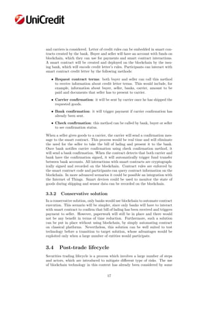 and carriers is considered. Letter of credit rules can be embedded in smart con-
tracts created by the bank. Buyer and seller will have an account with funds on
blockchain, which they can use for payments and smart contract interactions.
A smart contract will be created and deployed on the blockchain by the issu-
ing bank, which will encode credit letter’s rules. Participants can interact with
smart contract credit letter by the following methods:
• Request contract terms: both buyer and seller can call this method
to receive information about credit letter terms. This would include, for
example, information about buyer, seller, banks, carrier, amount to be
paid and documents that seller has to present to carrier.
• Carrier conﬁrmation: it will be sent by carrier once he has shipped the
requested goods.
• Bank conﬁrmation: it will trigger payment if carrier conﬁrmation has
already been sent.
• Check conﬁrmation: this method can be called by bank, buyer or seller
to see conﬁrmation status.
When a seller gives goods to a carrier, the carrier will send a conﬁrmation mes-
sage to the smart contract. This process would be real time and will eliminate
the need for the seller to take the bill of lading and present it to the bank.
Once bank notiﬁes carrier conﬁrmation using check conﬁrmation method, it
will send a bank conﬁrmation. When the contract detects that both carrier and
bank have the conﬁrmation signed, it will automatically trigger fund transfer
between bank accounts. All interactions with smart contracts are cryptograph-
ically signed and recorded on the blockchain. Contract rules are enforced by
the smart contract code and participants can query contract information on the
blockchain. In more advanced scenarios it could be possible an integration with
the Internet of Things. Smart devices could be used to monitor the state of
goods during shipping and sensor data can be recorded on the blockchain.
3.3.2 Conservative solution
In a conservative solution, only banks would use blockchain to automate contract
execution. This scenario will be simpler, since only banks will have to interact
with smart contract to conﬁrm that bill of lading has been received and triggers
payment to seller. However, paperwork will still be in place and there would
not be any beneﬁt in terms of time reduction. Furthermore, such a solution
can be put in place without using blockchain, by simply automating contract
on classical platforms. Nevertheless, this solution can be well suited to test
technology before a transition to target solution, whose advantages would be
exploited only when a large number of entities would participate.
3.4 Post-trade lifecycle
Securities trading lifecycle is a process which involves a large number of steps
and actors, which are introduced to mitigate diﬀerent type of risks. The use
of blockchain technology in this context has already been considered by some
17
 