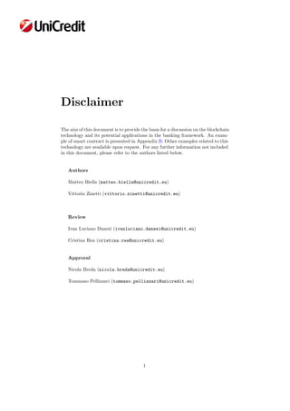 Disclaimer
The aim of this document is to provide the basis for a discussion on the blockchain
technology and its potential applications in the banking framework. An exam-
ple of smart contract is presented in Appendix B. Other examples related to this
technology are available upon request. For any further information not included
in this document, please refer to the authors listed below.
Authors
Matteo Biella (matteo.biella@unicredit.eu)
Vittorio Zinetti (vittorio.zinetti@unicredit.eu)
Review
Ivan Luciano Danesi (ivanluciano.danesi@unicredit.eu)
Cristina Rea (cristina.rea@unicredit.eu)
Approval
Nicola Breda (nicola.breda@unicredit.eu)
Tommaso Pellizzari (tommaso.pellizzari@unicredit.eu)
1
 