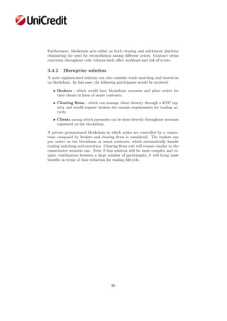 Furthermore, blockchain acts either as both clearing and settlement platform
eliminating the need for reconciliation among diﬀerent actors. Contract terms
execution throughout code reduces back oﬃce workload and risk of errors.
3.4.2 Disruptive solution
A more sophisticated solution can also consider trade matching and execution
on blockchain. In this case, the following participants would be involved:
• Brokers - which would have blockchain accounts and place orders for
their clients in form of smart contracts.
• Clearing ﬁrms - which can manage client identity through a KYC reg-
istry and would request brokers the margin requirements for trading ac-
tivity.
• Clients among which payments can be done directly throughout accounts
registered on the blockchain.
A private permissioned blockchain in which nodes are controlled by a consor-
tium composed by brokers and clearing ﬁrms is considered. The brokers can
put orders on the blockchain as smart contracts, which automatically handle
trading matching and execution. Clearing ﬁrms role will remain similar to the
conservative scenario one. Even if this solution will be more complex and re-
quire coordination between a large number of participants, it will bring most
beneﬁts in terms of time reduction for trading lifecycle.
20
 