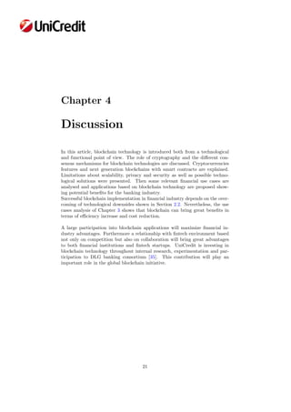 Chapter 4
Discussion
In this article, blockchain technology is introduced both from a technological
and functional point of view. The role of cryptography and the diﬀerent con-
sensus mechanisms for blockchain technologies are discussed. Cryptocurrencies
features and next generation blockchains with smart contracts are explained.
Limitations about scalability, privacy and security as well as possible techno-
logical solutions were presented. Then some relevant ﬁnancial use cases are
analysed and applications based on blockchain technology are proposed show-
ing potential beneﬁts for the banking industry.
Successful blockchain implementation in ﬁnancial industry depends on the over-
coming of technological downsides shown in Section 2.2. Nevertheless, the use
cases analysis of Chapter 3 shows that blockchain can bring great beneﬁts in
terms of eﬃciency increase and cost reduction.
A large participation into blockchain applications will maximize ﬁnancial in-
dustry advantages. Furthermore a relationship with ﬁntech environment based
not only on competition but also on collaboration will bring great advantages
to both ﬁnancial institutions and ﬁntech startups. UniCredit is investing in
blockchain technology throughout internal research, experimentation and par-
ticipation to DLG banking consortium [35]. This contribution will play an
important role in the global blockchain initiative.
21
 