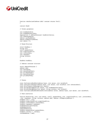 function isAuthorized(address addr) constant returns (bool);
}
contract Bond{
// Global parameters
uint bondNumberSold;
uint bondNumberAvailable;
mapping(uint => addressContainer) bondDistribution;
uint numberOfAddress;
address currManAddress;
address KYCRegistryAddress;
uint onHold = 0;
// Bonnd Structure
struct BondData {
string isin;
uint[] paymentDates;
uint singleIssuePrice;
uint interestRate;
uint repayment;
string currency;
}
BondData bondData;
// Address container structure
struct addressContainer {
address addr;
uint amountBond;
uint amountBondToSell;
uint priceBondToSell;
uint amountBondToBuy;
uint priceBondToBuy;
}
// Events
event ConfirmationBondSale(address buyer, uint amount, uint valuePaid);
event ConfirmationPayment(address buyer, uint amount, uint valuePaid, uint referenceDate);
event ErrorTransactionMessage(uint reason);
event ErrorNotEnoughBond(uint amount, uint bondNumberAvailable);
event ErrorNotEnoughMoney(uint amount, string currency, uint balance);
event ConfirmationBondSaleBetweenPrivates(address seller, address buyer, uint amount, uint valuePaid);
// Bond constructor
function Bond(string _isin, uint amount, uint[] _paymentDates, uint _singleIssuePrice, uint _interestRate,
uint _repayment, string _currency, address addr, address _KYCRegistryAddress) {
bondData.isin = _isin;
bondData.singleIssuePrice=_singleIssuePrice;
bondData.interestRate=_interestRate;
bondData.repayment=_repayment;
bondNumberAvailable=amount;
bondNumberSold=0;
numberOfAddress=0;
bondData.paymentDates=_paymentDates;
bondData.currency = _currency;
currManAddress = addr;
27
 