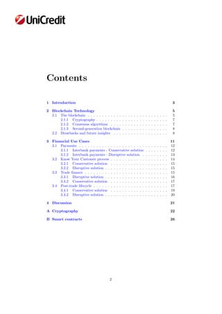Contents
1 Introduction 3
2 Blockchain Technology 5
2.1 The blockchain . . . . . . . . . . . . . . . . . . . . . . . . . . . . 5
2.1.1 Cryptography . . . . . . . . . . . . . . . . . . . . . . . . . 7
2.1.2 Consensus algorithms . . . . . . . . . . . . . . . . . . . . 7
2.1.3 Second-generation blockchain . . . . . . . . . . . . . . . . 8
2.2 Drawbacks and future insights . . . . . . . . . . . . . . . . . . . 8
3 Financial Use Cases 11
3.1 Payments . . . . . . . . . . . . . . . . . . . . . . . . . . . . . . . 12
3.1.1 Interbank payments - Conservative solution . . . . . . . . 12
3.1.2 Interbank payments - Disruptive solution . . . . . . . . . 13
3.2 Know Your Customer process . . . . . . . . . . . . . . . . . . . . 14
3.2.1 Conservative solution . . . . . . . . . . . . . . . . . . . . 15
3.2.2 Disruptive solution . . . . . . . . . . . . . . . . . . . . . . 15
3.3 Trade ﬁnance . . . . . . . . . . . . . . . . . . . . . . . . . . . . . 15
3.3.1 Disruptive solution . . . . . . . . . . . . . . . . . . . . . . 16
3.3.2 Conservative solution . . . . . . . . . . . . . . . . . . . . 17
3.4 Post-trade lifecycle . . . . . . . . . . . . . . . . . . . . . . . . . . 17
3.4.1 Conservative solution . . . . . . . . . . . . . . . . . . . . 19
3.4.2 Disruptive solution . . . . . . . . . . . . . . . . . . . . . . 20
4 Discussion 21
A Cryptography 22
B Smart contracts 26
2
 