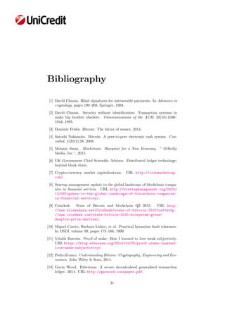 Bibliography
[1] David Chaum. Blind signatures for untraceable payments. In Advances in
cryptology, pages 199–203. Springer, 1983.
[2] David Chaum. Security without identiﬁcation: Transaction systems to
make big brother obsolete. Communications of the ACM, 28(10):1030–
1044, 1985.
[3] Dominic Frisby. Bitcoin: The future of money, 2014.
[4] Satoshi Nakamoto. Bitcoin: A peer-to-peer electronic cash system. Con-
sulted, 1(2012):28, 2008.
[5] Melanie Swan. Blockchain: Blueprint for a New Economy. ” O’Reilly
Media, Inc.”, 2015.
[6] UK Government Chief Scientiﬁc Advisor. Distributed ledger technology:
beyond block chain.
[7] Crypto-currency market capitalizations. URL http://coinmarketcap.
com/.
[8] Startup management update to the global landscape of blockchain compa-
nies in ﬁnancial services. URL http://startupmanagement.org/2015/
12/08/update-to-the-global-landscape-of-blockchain-companies-
in-financial-services/.
[9] Coindesk. State of Bitcoin and blockchain Q3 2015. URL http:
//www.slideshare.net/CoinDesk/state-of-bitcoin-2015?ref=http:
//www.coindesk.com/state-bitcoin-2015-ecosystem-grows-
despite-price-decline/.
[10] Miguel Castro, Barbara Liskov, et al. Practical byzantine fault tolerance.
In OSDI, volume 99, pages 173–186, 1999.
[11] Vitalik Buterin. Proof of stake: How I learned to love weak subjectivity.
URL https://blog.ethereum.org/2014/11/25/proof-stake-learned-
love-weak-subjectivity/.
[12] Pedro Franco. Understanding Bitcoin: Cryptography, Engineering and Eco-
nomics. John Wiley & Sons, 2014.
[13] Gavin Wood. Ethereum: A secure decentralised generalised transaction
ledger. 2014. URL http://gavwood.com/paper.pdf.
31
 