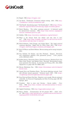 [14] Ripple. URL https://ripple.com/.
[15] Jae Kwon. Tendermint: Consensus without mining. 2014. URL http:
//tendermint.com/docs/tendermint.pdf.
[16] Vlad Zamﬁr. Introducing casper “the friendly ghost”. URL https://blog.
ethereum.org/2015/08/01/introducing-casper-friendly-ghost/.
[17] David Mazi`eres. The stellar consensus protocol: A federated model
for internet-level consensus. URL https://www.stellar.org/papers/
stellar-consensus-protocol.pdf.
[18] Solidity. URL https://solidity.readthedocs.org/en/latest/.
[19] What is the bitcoin block size debate and why does it mat-
ter? URL http://www.coindesk.com/what-is-the-bitcoin-block-
size-debate-and-why-does-it-matter/.
[20] David Schwartz, Noah Youngs, and Arthur Britto. The ripple protocol
consensus algorithm. Ripple Labs Inc White Paper, 2014. URL https:
//ripple.com/files/ripple_consensus_whitepaper.pdf.
[21] Karl J O’Dwyer and David Malone. Bitcoin mining and its energy footprint.
2014.
[22] Guy Zyskind, Oz Nathan, and Alex Pentland. Enigma: Decentral-
ized computation platform with guaranteed privacy. arXiv preprint
arXiv:1506.03471, 2015.
[23] Eli Ben Sasson, Alessandro Chiesa, Christina Garman, Matthew Green, Ian
Miers, Eran Tromer, and Madars Virza. Zerocash: Decentralized anony-
mous payments from bitcoin. In Security and Privacy (SP), 2014 IEEE
Symposium on, pages 459–474. IEEE, 2014.
[24] Bitcoin Blockchain Size. URL https://blockchain.info/it/charts/
blocks-size.
[25] Joseph Poon and Thaddeus Dryja. The bitcoin lightning network: Scal-
able oﬀ-chain instant payments. Technical report, 2015. URL https:
//lightning.network/lightning-network-paper.pdf.
[26] Ittay Eyal and Emin G¨un Sirer. Majority is not enough: Bitcoin mining is
vulnerable. In Financial Cryptography and Data Security, pages 436–454.
Springer, 2014.
[27] Coindesk. How to store your bitcoins - bitcoin wallets. Coin-
Desk. URL http://www.coindesk.com/information/how-to-store-
your-bitcoins/.
[28] Applied blockchain. URL http://appliedblockchain.com/.
[29] Banca d’Italia. Comunicazione del 30 gennaio 2015 - valute virtu-
ali. URL https://www.bancaditalia.it/pubblicazioni/bollettino-
vigilanza/2015-01/20150130_II15.pdf.
32
 