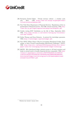 [30] European Central Bank. Virtual currency scheme - a further anal-
ysis. 2015. URL https://www.ecb.europa.eu/pub/pdf/other/
virtualcurrencyschemesen.pdf.
[31] New York State Department of Financial Services. Regulations of the su-
perintendent of ﬁnancial services - Part 200. virtual currencies. URL http:
//www.dfs.ny.gov/legal/regulations/adoptions/dfsp200t.pdf.
[32] Credits testing KYC blockchain on the Isle of Man, September 2015.
URL http://www.ibtimes.co.uk/credits-testing-kyc-blockchain-
isle-man-1520923.
[33] Stefan Thomas and Evan Schwartz. A protocol for interledger payments.
URL https://interledger.org/interledger.pdf.
[34] New DTCC White Paper Calls for Leveraging Distributed Ledger Tech-
nology to Solve Certain Long-Standing Operational Challenges | DTCC.
URL http://www.dtcc.com/news/2016/january/25/new-dtcc-white-
paper-calls-for-leveraging-distributed-ledger-technology.
[35] R3CEV. R3’s distributed ledger initiative grows to 42 bank members and
looks to extend reach to broader ﬁnancial services community. URL http:
//static1.squarespace.com/static/55f73743e4b051cfcc0b02cf/
t/56727a13e0327c81fa9361ab/1450342931449/PRESS+RELEASE+R3+
distributed+ledger+initiative+grows+to+42+bank+members+and+
extends+reach+FINAL+.pdf.
Websites last checked: January 2016
33
 
