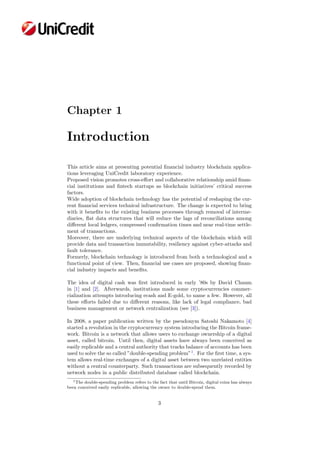 Chapter 1
Introduction
This article aims at presenting potential ﬁnancial industry blockchain applica-
tions leveraging UniCredit laboratory experience.
Proposed vision promotes cross-eﬀort and collaborative relationship amid ﬁnan-
cial institutions and ﬁntech startups as blockchain initiatives’ critical success
factors.
Wide adoption of blockchain technology has the potential of reshaping the cur-
rent ﬁnancial services technical infrastructure. The change is expected to bring
with it beneﬁts to the existing business processes through removal of interme-
diaries, ﬂat data structures that will reduce the lags of reconciliations among
diﬀerent local ledgers, compressed conﬁrmation times and near real-time settle-
ment of transactions.
Moreover, there are underlying technical aspects of the blockchain which will
provide data and transaction immutability, resiliency against cyber-attacks and
fault tolerance.
Formerly, blockchain technology is introduced from both a technological and a
functional point of view. Then, ﬁnancial use cases are proposed, showing ﬁnan-
cial industry impacts and beneﬁts.
The idea of digital cash was ﬁrst introduced in early ’80s by David Chaum
in [1] and [2]. Afterwards, institutions made some cryptocurrencies commer-
cialization attempts introducing ecash and E-gold, to name a few. However, all
these eﬀorts failed due to diﬀerent reasons, like lack of legal compliance, bad
business management or network centralization (see [3]).
In 2008, a paper publication written by the pseudonym Satoshi Nakamoto [4]
started a revolution in the cryptocurrency system introducing the Bitcoin frame-
work. Bitcoin is a network that allows users to exchange ownership of a digital
asset, called bitcoin. Until then, digital assets have always been conceived as
easily replicable and a central authority that tracks balance of accounts has been
used to solve the so called ”double-spending problem”1
. For the ﬁrst time, a sys-
tem allows real-time exchanges of a digital asset between two unrelated entities
without a central counterparty. Such transactions are subsequently recorded by
network nodes in a public distributed database called blockchain.
1The double-spending problem refers to the fact that until Bitcoin, digital coins has always
been conceived easily replicable, allowing the owner to double-spend them.
3
 