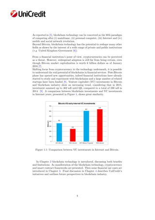 As reported in [5], blockchain technology can be conceived as the ﬁfth paradigm
of computing after (i) mainframe, (ii) personal computer, (iii) Internet and (iv)
mobile and social network revolution.
Beyond Bitcoin, blockchain technology has the potential to reshape many other
ﬁelds as shown by the interest of a wide range of private and public institutions
(e.g. United Kingdom Government [6]).
From a ﬁnancial institution’s point of view, cryptocurrencies can be perceived
as a threat. However, widespread adoption is still far from being certain, even
though Bitcoin market capitalization is worth 6 billion dollars as of January
2016 [7].
Shifting focus from cryptocurrency to the technology underneath, it is possible
to understand the real potential of blockchains in ﬁnancial services. Post-Bitcoin
phase has opened new opportunities, indeed ﬁnancial institutions have already
started to study and experiment with blockchains and a large number of related
startups have been funded [8]. Venture capitalist (VC) investments in Bitcoin
and blockchain industry show an increasing trend, considering that in 2015,
investment summed up to 462 m$ until Q3, compared to a total of 230 m$ in
2014. [9]. A comparison between blockchain investments and VC investments
in Internet years, presented in Figure 1, shows great similarity.
Figure 1.1: Comparison between VC investments in Internet and Bitcoin.
In Chapter 2 blockchain technology is introduced, discussing both beneﬁts
and limitations. As manifestation of the blockchain technology, cryptocurrency
and smart contract frameworks are presented. Then some ﬁnancial use cases are
introduced in Chapter 3. Final discussion in Chapter 4 describes UniCredit’s
initiatives and outlines future perspectives in blockchain industry.
4
 