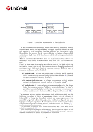 Figure 2.1: Simpliﬁed representation of the Blockchain.
The peer-to-peer network guarantees transactional security throughout the con-
sensus process. Every time a new block is validated, each node veriﬁes the block
and updates its local copy of the database, adding a new block to the chain.
Nodes follow the protocol that is embedded in the blockchain software, which
determines a single state of the database even if there is no single authoritative
copy of it.
While in a centralized architecture there is a single authoritative database op-
erated by a single entity, in the blockchain every node has a local synchronized
copy.
Even if in some cases there can be two diﬀerent states of the blockchain in the
network for a short time period, the consensus protocol allows fast and smooth
convergence on a single state based on consensus outcome. Diﬀerent types of
consensus mechanism can be identiﬁed:
• Proof-of-work: it is the mechanism used by Bitcoin and is based on
nodes competing to a computationally hard problem solution [4]. Network
energy consumption is a major drawback.
• Byzantine-fault-tolerant: it is based on consensus method between
authenticated validators, which is resilient to Byzantine attack1
.
• Proof-of-stake: it creates a disincentive mechanism for nodes that do not
follow the consensus protocol. Validators are required to put “at stake” a
predeﬁned amount of a digital asset betting on consensus process outcome,
so that malicious nodes that do not follow the protocol lose assets [11].
The consensus protocol not only determines a single authoritative state but also
builds the blockchain so that it is immutable. Once a block is validated, it
is infeasible2
to change the blockchain without any tampering evidence. Im-
mutability property is achieved throughout the combination of public-key cryp-
tography and digital signatures. A detailed explanation of the subject involved
is beyond the scope of this article, but the interested reader can refer to [12].
1In this context, a Byzantine attack refers to the possibility that a subset of the network
nodes behaves maliciously [10].
2The economical cost for achieving the modiﬁcation of a validated block protects the net-
work from external attack described in section 2.2. The immutability property is guaranteed
under the hypothesis of the network majority following the protocol.
6
 