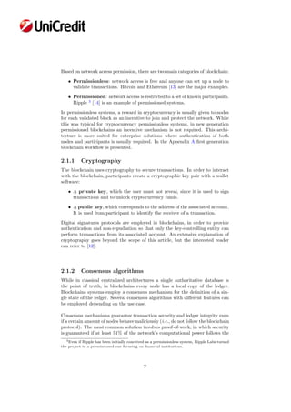 Based on network access permission, there are two main categories of blockchain:
• Permissionless: network access is free and anyone can set up a node to
validate transactions. Bitcoin and Ethereum [13] are the major examples.
• Permissioned: network access is restricted to a set of known participants.
Ripple 3
[14] is an example of permissioned systems.
In permissionless systems, a reward in cryptocurrency is usually given to nodes
for each validated block as an incentive to join and protect the network. While
this was typical for cryptocurrency permissionless systems, in new generation
permissioned blockchains an incentive mechanism is not required. This archi-
tecture is more suited for enterprise solutions where authentication of both
nodes and participants is usually required. In the Appendix A ﬁrst generation
blockchain workﬂow is presented.
2.1.1 Cryptography
The blockchain uses cryptography to secure transactions. In order to interact
with the blockchain, participants create a cryptographic key pair with a wallet
software:
• A private key, which the user must not reveal, since it is used to sign
transactions and to unlock cryptocurrency funds.
• A public key, which corresponds to the address of the associated account.
It is used from participant to identify the receiver of a transaction.
Digital signatures protocols are employed in blockchains, in order to provide
authentication and non-repudiation so that only the key-controlling entity can
perform transactions from its associated account. An extensive explanation of
cryptography goes beyond the scope of this article, but the interested reader
can refer to [12].
2.1.2 Consensus algorithms
While in classical centralized architectures a single authoritative database is
the point of truth, in blockchains every node has a local copy of the ledger.
Blockchains systems employ a consensus mechanism for the deﬁnition of a sin-
gle state of the ledger. Several consensus algorithms with diﬀerent features can
be employed depending on the use case.
Consensus mechanisms guarantee transaction security and ledger integrity even
if a certain amount of nodes behave maliciously (i.e., do not follow the blockchain
protocol). The most common solution involves proof-of-work, in which security
is guaranteed if at least 51% of the network’s computational power follows the
3Even if Ripple has been initially conceived as a permissionless system, Ripple Labs turned
the project in a permissioned one focusing on ﬁnancial institutions.
7
 