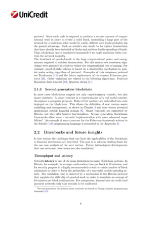 protocol. Since each node is required to perform a certain amount of compu-
tational work in order to create a valid block, controlling a large part of the
network for a malicious actor would be costly, diﬃcult and would probably lap
the gained advantage. Such an attack’s aim would be to replace transactions
that have already been included in blocks and perform double-spending of funds.
Thus, blockchain can be considered immutable if no single malicious entity con-
trols the network majority.
The drawback of proof-of-work is the huge computational power and energy
amount required to validate transactions. For this reason new consensus algo-
rithms were proposed in order to reduce the computational cost of mining. For
example, proof-of-stake scheme is based on a disincentive mechanism to pun-
ish nodes acting regardless of protocol. Examples of this consensus protocol
are Tendermint [15] and the future replacement of the current Ethereum pro-
tocol [16]. Other variations are related to the following algorithms: Practical
Byzantine fault-tolerant [10], Quorum slicing [17].
2.1.3 Second-generation blockchain
In most cases blockchains support not only cryptocurrency transfer, but also
smart contracts. A smart contract is a representation of a real world contract
throughout a computer program. Rules of the contract are embedded into code
deployed on the blockchain. This allows the deﬁnition of new custom assets
modelling and management, as shown in Chapter 3 and also creates potential
applications outside ﬁnancial domain [6]. Smart contracts are supported by
Bitcoin, but they oﬀer limited functionalities. Second generation blockchains
frameworks allow smart contracts’ implementation with more advanced capa-
bilities4
. An example of smart contract for the Ethereum framework written in
the Solidity [18] programming language is presented in the Appendix B.
2.2 Drawbacks and future insights
In this section the challenges that can limit the applicability of the blockchain
to ﬁnancial institutions are described. The goal is to address existing limits for
the use case analysis of the next section. Future technological developments
that can overcome these issues are also considered.
Throughput and latency
Network latency is one of the main limitations in many blockchain systems. In
Bitcoin, for example the average conﬁrmation time per block is 10 minutes, and
for security purpose it is highly recommended to wait a certain number of block
validations in order to lower the probability of a successful double-spending at-
tack. The validation time is enforced by a mechanism in the Bitcoin protocol
that regulate the diﬃculty of proof-of-work in order to maintain an average of
10 minutes per block conﬁrmation. For comparison, transactions on credit card
payment networks only take seconds to be conﬁrmed.
4Second generation blockchains smart contracts are based on Turing complete programming
languages [18].
8
 